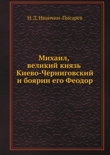 Обложка книги Михаил, великий князь Киево-Черниговский и боярин его Феодор, Н.Д. Иванчин-Писарев