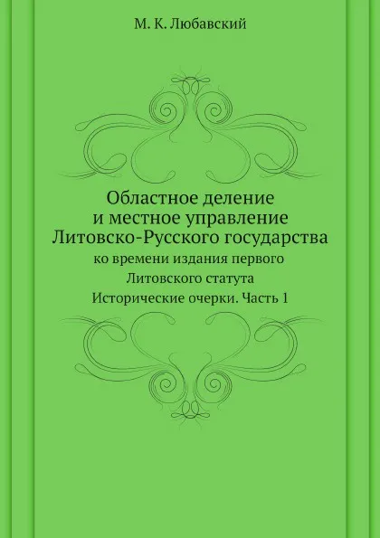 Обложка книги Областное деление и местное управление Литовско-Русского государства ко времени издания первого Литовского статута. Исторические очерки. Часть 1, М. К. Любавский