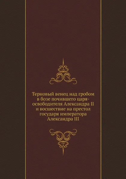 Обложка книги Терновый венец над гробом в бозе почившего царя-освободителя Александра II и восшествие на престол государя императора Александра III, Коллектив авторов