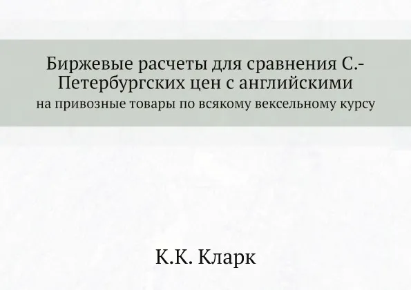 Обложка книги Биржевые расчеты для сравнения Санкт-Петербургских цен с английскими на привозные товары по всякому вексельному курсу, К.К. Кларк