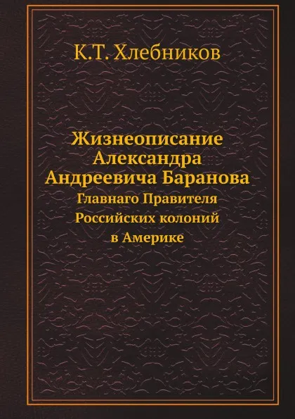 Обложка книги Жизнеописание Александра Андреевича Баранова. Главнаго Правителя Российских колоний в Америке, К.Т. Хлебников