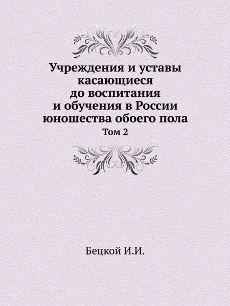 Обложка книги Учреждения и уставы касающиеся до воспитания и обучения в России юношества обоего пола. Том 2, И.И. Бецкой