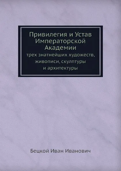 Обложка книги Привилегия и Устав Императорской Академии. трех знатнейших художеств, живописи, скулптуры и архитектуры, И.И. Бецкой