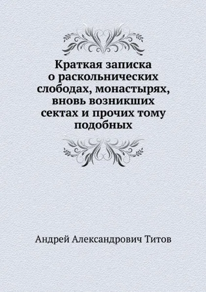 Обложка книги Краткая записка о раскольнических слободах, монастырях, вновь возникших сектах и прочих тому подобных, А.А. Титов