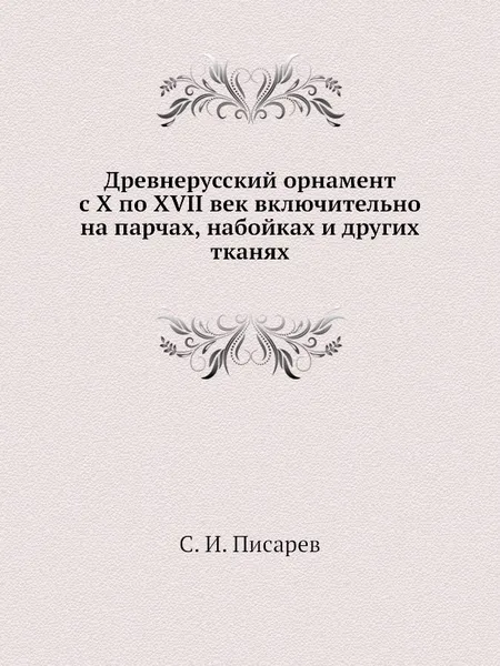 Обложка книги Древнерусский орнамент с X по XVII век включительно на парчах, набойках и других тканях, С.И. Писарев