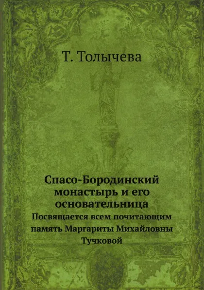 Обложка книги Спасо-Бородинский монастырь и его основательница. Посвящается всем почитающим память Маргариты Михайловны Тучковой, Т. Толычева