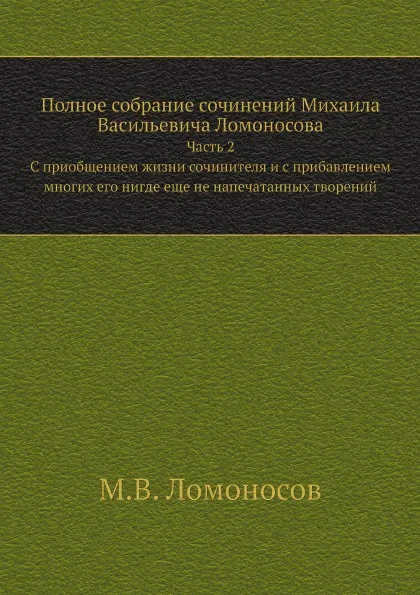 Обложка книги Полное собрание сочинений Михаила Васильевича Ломоносова. Часть 2. C приобщением жизни сочинителя и с прибавлением многих его нигде еще не напечатанных творений, М.В. Ломоносов