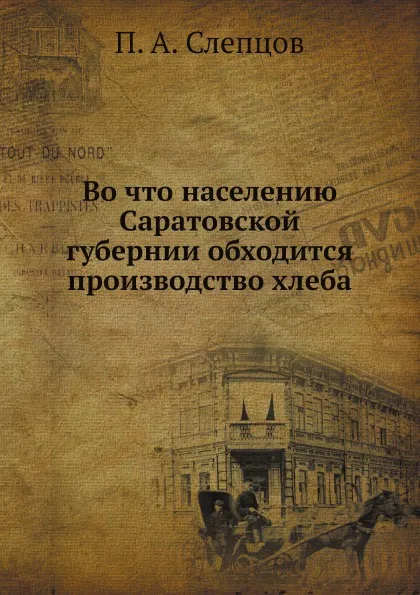 Обложка книги Во что населению Саратовской губернии обходится производство хлеба, П.А. Слепцов