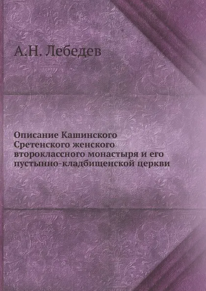 Обложка книги Описание Кашинского Сретенского женского второклассного монастыря и его пустынно-кладбищенской церкви, А.Н. Лебедев