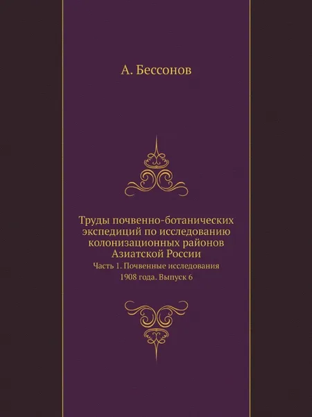 Обложка книги Труды почвенно-ботанических экспедиций по исследованию колонизационных районов Азиатской России. Часть 1. Почвенные исследования 1908 года. Выпуск 6., А. Бессонов