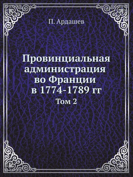 Обложка книги Провинциальная администрация во Франции в 1774-1789 гг. Том 2, П. Ардашев