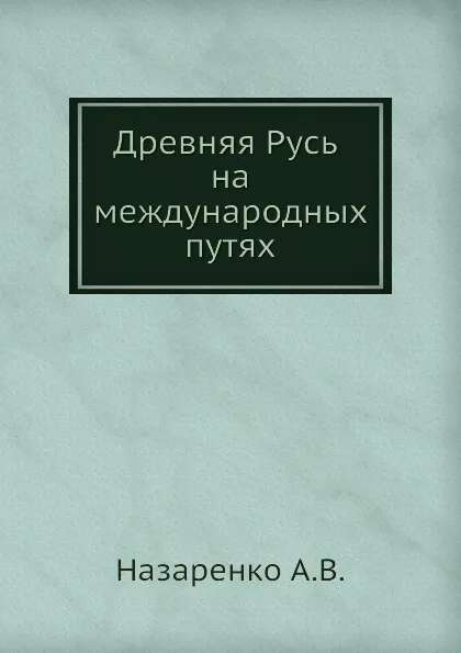 Обложка книги Древняя Русь на международных путях: междисциплинарные очерки культурных, торговых, политических связей XII веков, А.В. Назаренко