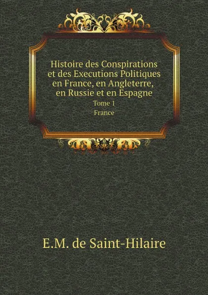 Обложка книги Histoire des Conspirations et des Executions Politiques en France, en Angleterre, en Russie et en Espagne. Tome 1. France, E.M. de Saint-Hilaire