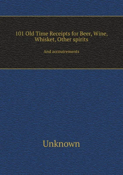 Обложка книги 101 Old Time Receipts for Beer, Wine, Whisket, Other spirits. And accoutrements, Unknown