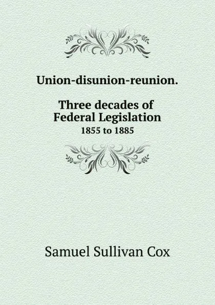 Обложка книги Union-disunion-reunion. Three decades of Federal Legislation. 1855 to 1885, Samuel Sullivan Cox