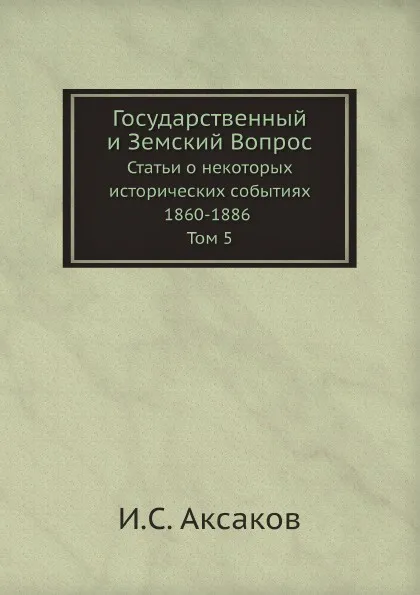 Обложка книги Государственный и Земский Вопрос. Статьи о некоторых исторических событиях 1860-1886 Том 5, И.С. Аксаков