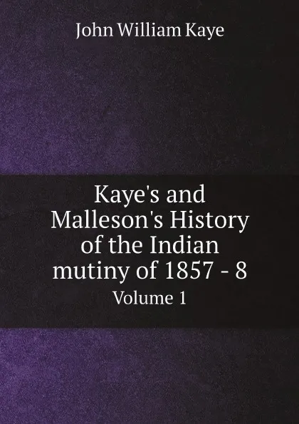 Обложка книги Kaye.s and Malleson.s History of the Indian mutiny of 1857 - 8. Volume 1, Kaye John William