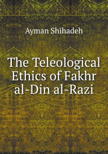 Обложка книги The Teleological Ethics of Fakhr al-Din al-Razi, A. Shihadeh