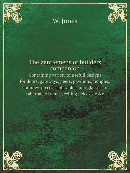 Обложка книги The gentlemens or builders companion. containing variety of usefull designs for doors, gateways, peers, pavilions, temples, chimney-pieces, slab tables, pier glasses, or tabernacle frames, ceiling peices sic .c., W. Jones