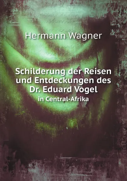 Обложка книги Schilderung der Reisen und Entdeckungen des Dr. Eduard Vogel. in Central-Afrika, Hermann Wagner