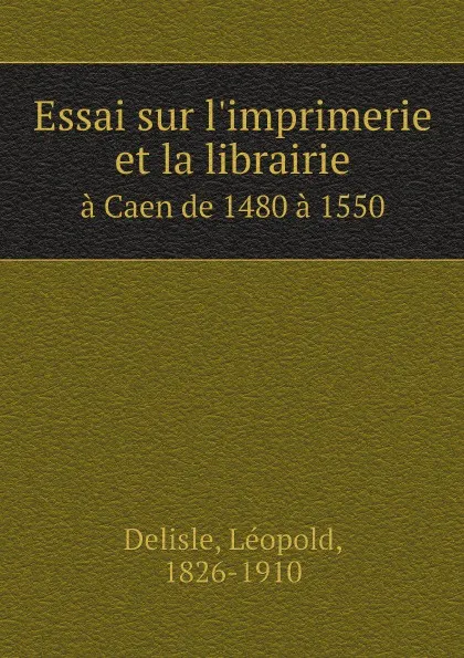 Обложка книги Essai sur l.imprimerie et la librairie. a Caen de 1480 a 1550, Delisle Léopold