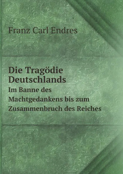 Обложка книги Die Tragodie Deutschlands. Im Banne des Machtgedankens bis zum Zusammenbruch des Reiches, F.C.Endres