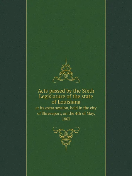 Обложка книги Acts passed by the Sixth Legislature of the state of Louisiana. at its extra session, held in the city of Shreveport, on the 4th of May, 1863, Louisiana. Legislature