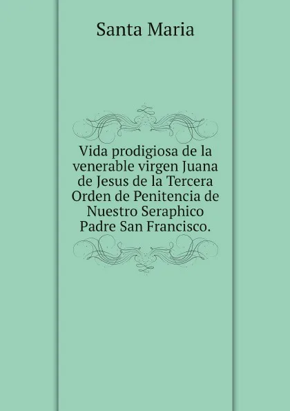 Обложка книги Vida prodigiosa de la venerable virgen Juana de Jesus de la Tercera Orden de Penitencia de Nuestro Seraphico Padre San Francisco., Santa Maria