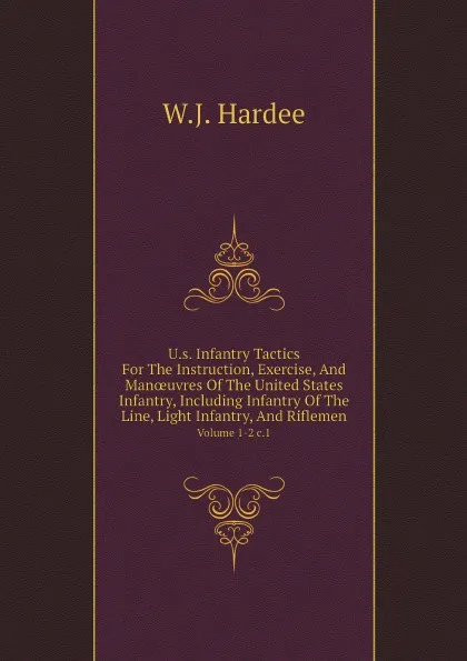 Обложка книги U.s. Infantry Tactics     For The Instruction, Exercise, And Man?uvres Of The United States Infantry, Including Infantry Of The Line, Light Infantry, And Riflemen. Volume 1-2 c.1, W.J. Hardee