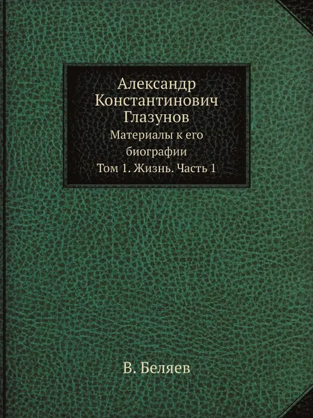 Обложка книги Александр Константинович Глазунов. Материалы к его биографии. Том 1. Жизнь. Часть 1, В. Беляев