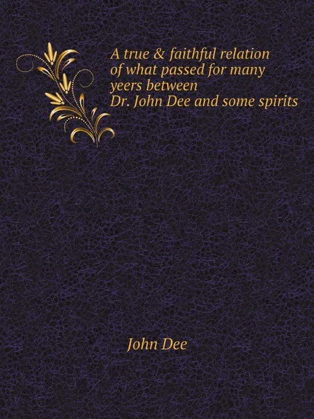 Обложка книги A true . faithful relation of what passed for many yeers between Dr. John Dee and some spirits, John Dee