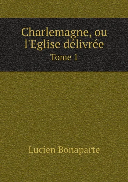 Обложка книги Charlemagne, ou l.Eglise delivree. Tome 1, Lucien Bonaparte