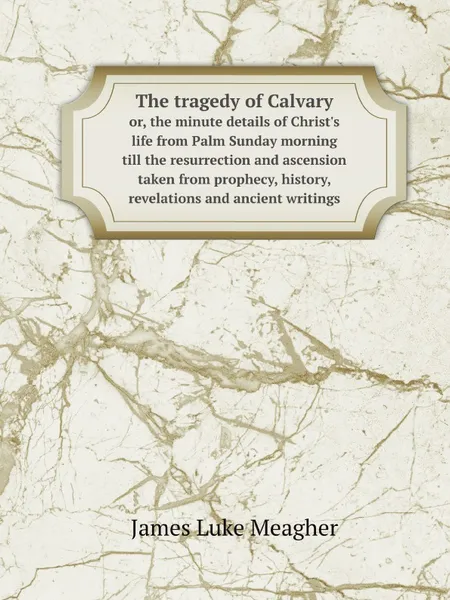 Обложка книги The tragedy of Calvary. or, the minute details of Christ.s life from Palm Sunday morning till the resurrection and ascension taken from prophecy, history, revelations and ancient writings, J.L. Meagher