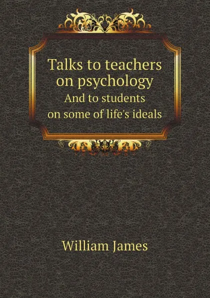 Обложка книги Talks to teachers on psychology. And to students on some of life.s ideals, William James