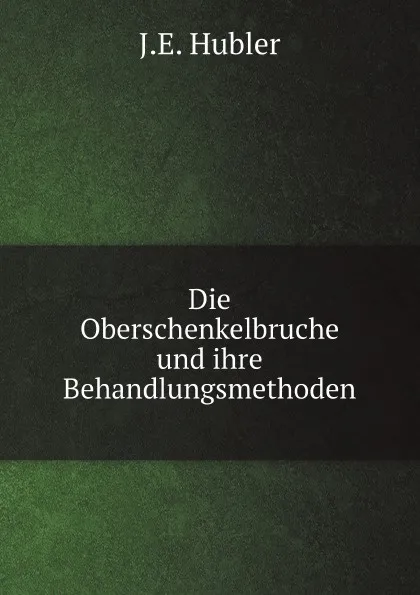 Обложка книги Die Oberschenkelbruche und ihre Behandlungsmethoden, J.E. Hubler