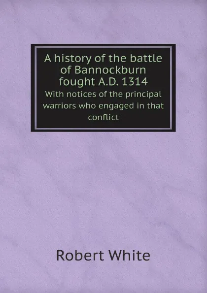 Обложка книги A history of the battle of Bannockburn fought A.D. 1314. With notices of the principal warriors who engaged in that conflict, Robert White