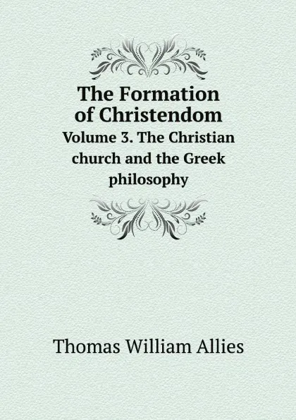 Обложка книги The Formation of Christendom. Volume 3. The Christian church and the Greek philosophy, Thomas William Allies