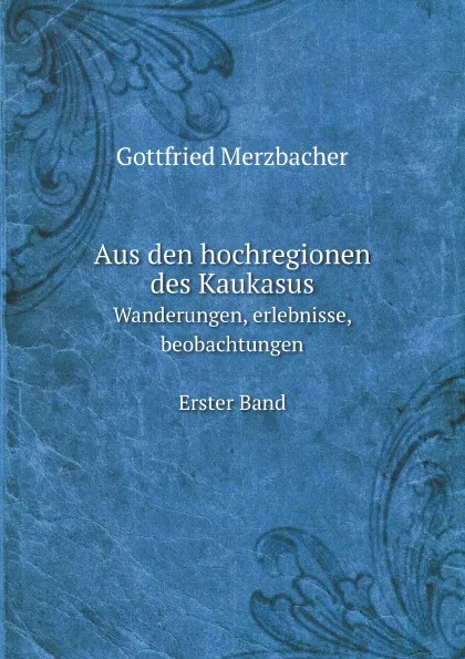 Обложка книги Aus den hochregionen des Kaukasus. Wanderungen, erlebnisse, beobachtungen Erster Band, G. Merzbacher