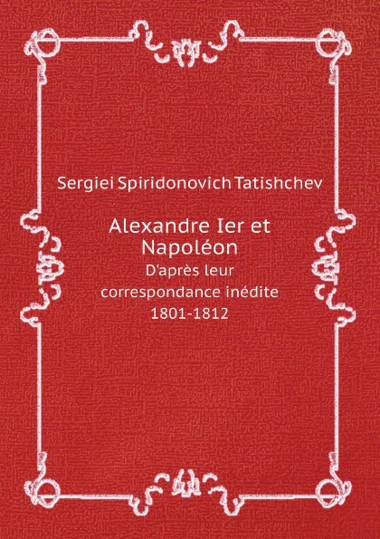 Обложка книги Alexandre Ier et Napoleon. D.apres leur correspondance inedite, 1801-1812, Sergiei Spiridonovich Tatishchev