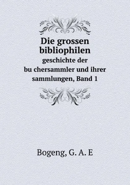 Обложка книги Die grossen bibliophilen. geschichte der buchersammler und ihrer sammlungen, Band 1, G.A. E Bogeng