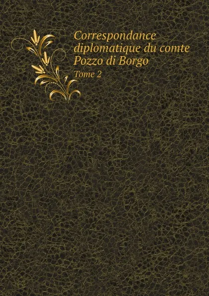 Обложка книги Correspondance diplomatique du comte Pozzo di Borgo. Tome 2, Pozzo di Borgo