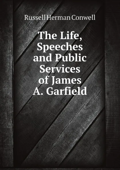 Обложка книги The Life, Speeches, and Public Services of James A. Garfield, Conwell Russell Herman