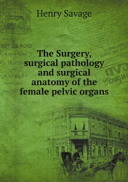 Обложка книги The Surgery, surgical pathology and surgical anatomy of the female pelvic organs, Henry Savage