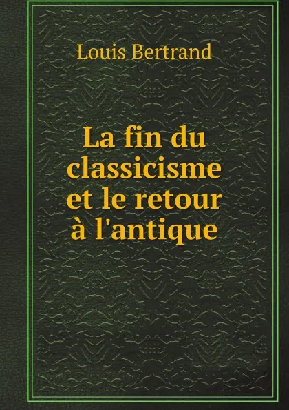 Обложка книги La fin du classicisme et le retour a l.antique, Louis Bertrand