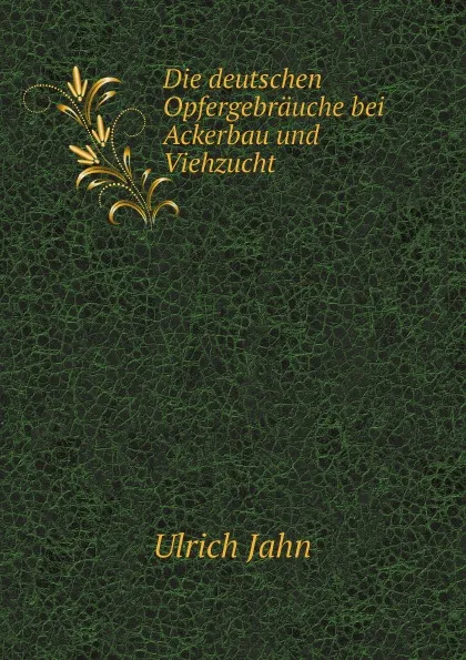 Обложка книги Die deutschen Opfergebrauche bei Ackerbau und Viehzucht, Ulrich Jahn