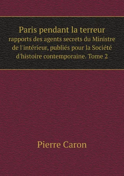 Обложка книги Paris pendant la terreur. rapports des agents secrets du Ministre de l.interieur, publies pour la Societe d.histoire contemporaine. Tome 2, Pierre Caron