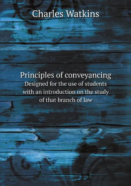 Обложка книги Principles of conveyancing. Designed for the use of students with an introduction on the study of that branch of law, Charles Watkins