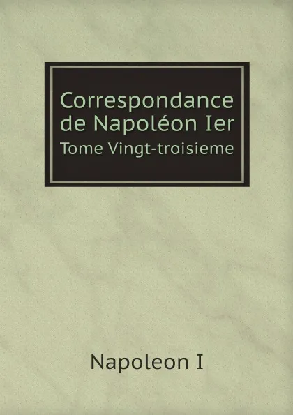 Обложка книги Correspondance de Napoleon Ier. Tome Vingt-troisieme, Napoleon I