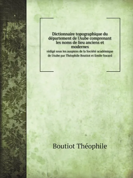 Обложка книги Dictionnaire topographique du departement de l.Aube comprenant les noms de lieu anciens et modernes. redige sous les auspices de la Societe academique de l.Aube par Theophile Boutiot et Emile Socard, Th. Boutiot