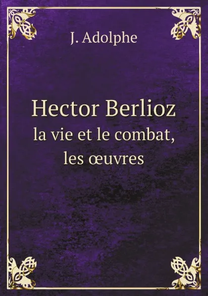 Обложка книги Hector Berlioz. la vie et le combat, les ?uvres, J. Adolphe